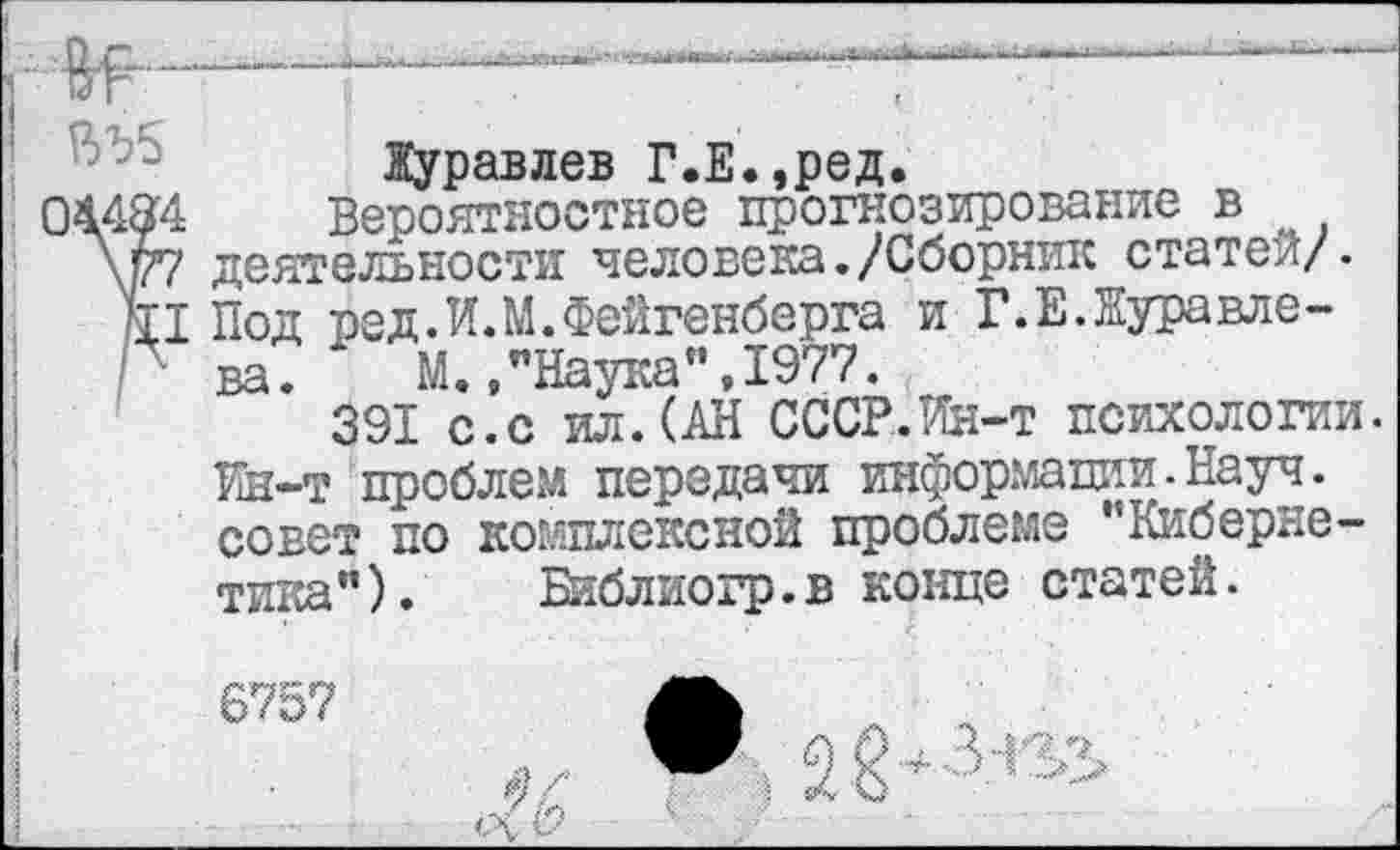 ﻿
Журавлев Г.Е.,ред.
044&4 Вероятностное прогнозирование в
\р7 деятельности человека./Сборник статей/.
11 Под ред.И.М.Фейгенберга и Г.Е.Куравле-Г ва. М.,"Наука”,1977.
391 с.с ил.(АН СССР.Ин-т психологии. Ин-т проблем передачи информации-Науч, совет по тика").
комплексной проблеме "Киберне-Библиогр.в конце статей.
6757